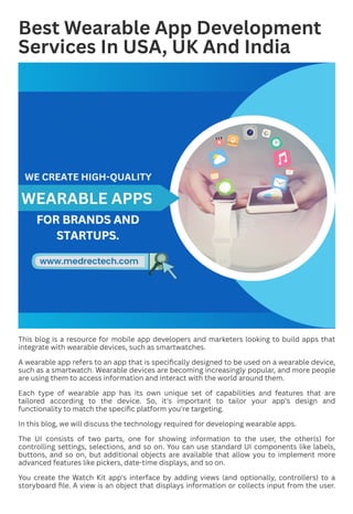 Best Wearable App Development
Services In USA, UK And India
This blog is a resource for mobile app developers and marketers looking to build apps that
integrate with wearable devices, such as smartwatches.
A wearable app refers to an app that is specifically designed to be used on a wearable device,
such as a smartwatch. Wearable devices are becoming increasingly popular, and more people
are using them to access information and interact with the world around them.
Each type of wearable app has its own unique set of capabilities and features that are
tailored according to the device. So, it's important to tailor your app's design and
functionality to match the specific platform you're targeting.
In this blog, we will discuss the technology required for developing wearable apps.
The UI consists of two parts, one for showing information to the user, the other(s) for
controlling settings, selections, and so on. You can use standard UI components like labels,
buttons, and so on, but additional objects are available that allow you to implement more
advanced features like pickers, date-time displays, and so on.
You create the Watch Kit app's interface by adding views (and optionally, controllers) to a
storyboard file. A view is an object that displays information or collects input from the user.
 