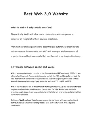 Best Web 3.0 Website
What is Web3 & Why Should You Care?
Theoretically, Web3 will allow you to communicate with any person or
computer on the planet without paying a middleman.
From multinational corporations to decentralized autonomous organizations
and autonomous data markets, this shift will open up a whole new world of
organizations and business models that mostly exist in our imagination today.
Difference between Web2 and Web3
Web1: is commonly thought to refer to the Internet in the 1990s and early 2000s. It was
a time when blogs, web forums, and pioneering portals like AOL and CompuServe ruled the
web. Most of what users were doing on web1 was passively displaying static web content.
Most of these were built using "open protocols" such as HTTP, SMTP, and FTP.
Web2: was the second era of the Internet that began around 2005 and was characterized
by giant social media such as Facebook, Twitter, and YouTube. Rather than passively
browsing, people began to actively participate in the Internet by creating and sharing their
own material on Web2.
In theory, Web3 replaces these layered commercial platforms with open protocols and
distributed cloud networks, blending Web1's open architecture with Web2's public
commitment.
 