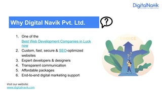 1. One of the
Best Web Development Companies in Luck
now
2. Custom, fast, secure & SEO-optimized
websites
3. Expert developers & designers
4. Transparent communication
5. Affordable packages
6. End-to-end digital marketing support
Visit our website:
www.digitalnavik.com
Why Digital Navik Pvt. Ltd.
 