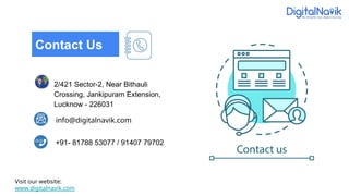 info@digitalnavik.com
2/421 Sector-2, Near Bithauli
Crossing, Jankipuram Extension,
Lucknow - 226031
+91- 81788 53077 / 91407 79702
Contact Us
Visit our website:
www.digitalnavik.com
 