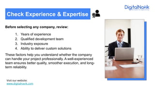 Before selecting any company, review:
1. Years of experience
2. Qualified development team
3. Industry exposure
4. Ability to deliver custom solutions
These factors help you understand whether the company
can handle your project professionally. A well-experienced
team ensures better quality, smoother execution, and long-
term reliability.
Visit our website:
www.digitalnavik.com
Check Experience & Expertise
 