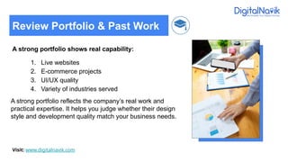 A strong portfolio shows real capability:
1. Live websites
2. E-commerce projects
3. UI/UX quality
4. Variety of industries served
A strong portfolio reflects the company’s real work and
practical expertise. It helps you judge whether their design
style and development quality match your business needs.
Visit: www.digitalnavik.com
Review Portfolio & Past Work
 