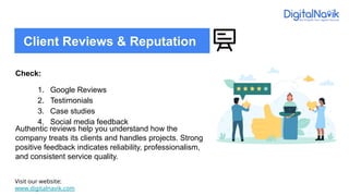 Check:
1. Google Reviews
2. Testimonials
3. Case studies
4. Social media feedback
Authentic reviews help you understand how the
company treats its clients and handles projects. Strong
positive feedback indicates reliability, professionalism,
and consistent service quality.
Visit our website:
www.digitalnavik.com
Client Reviews & Reputation
 