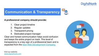 A professional company should provide:
1. Clear project timeline
2. Regular updates
3. Transparent pricing
4. Dedicated project manager
Clear and honest communication helps avoid confusion
and keeps the entire project on track. This level of
transparency is a key sign of a professional team and is
expected from the best Web Development Company.
Visit our website:
www.digitalnavik.com
Communication & Transparency
 