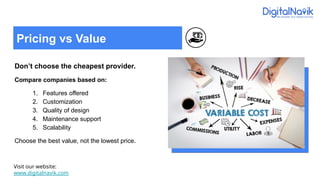 Don’t choose the cheapest provider.
Compare companies based on:
1. Features offered
2. Customization
3. Quality of design
4. Maintenance support
5. Scalability
Choose the best value, not the lowest price.
Visit our website:
www.digitalnavik.com
Pricing vs Value
 