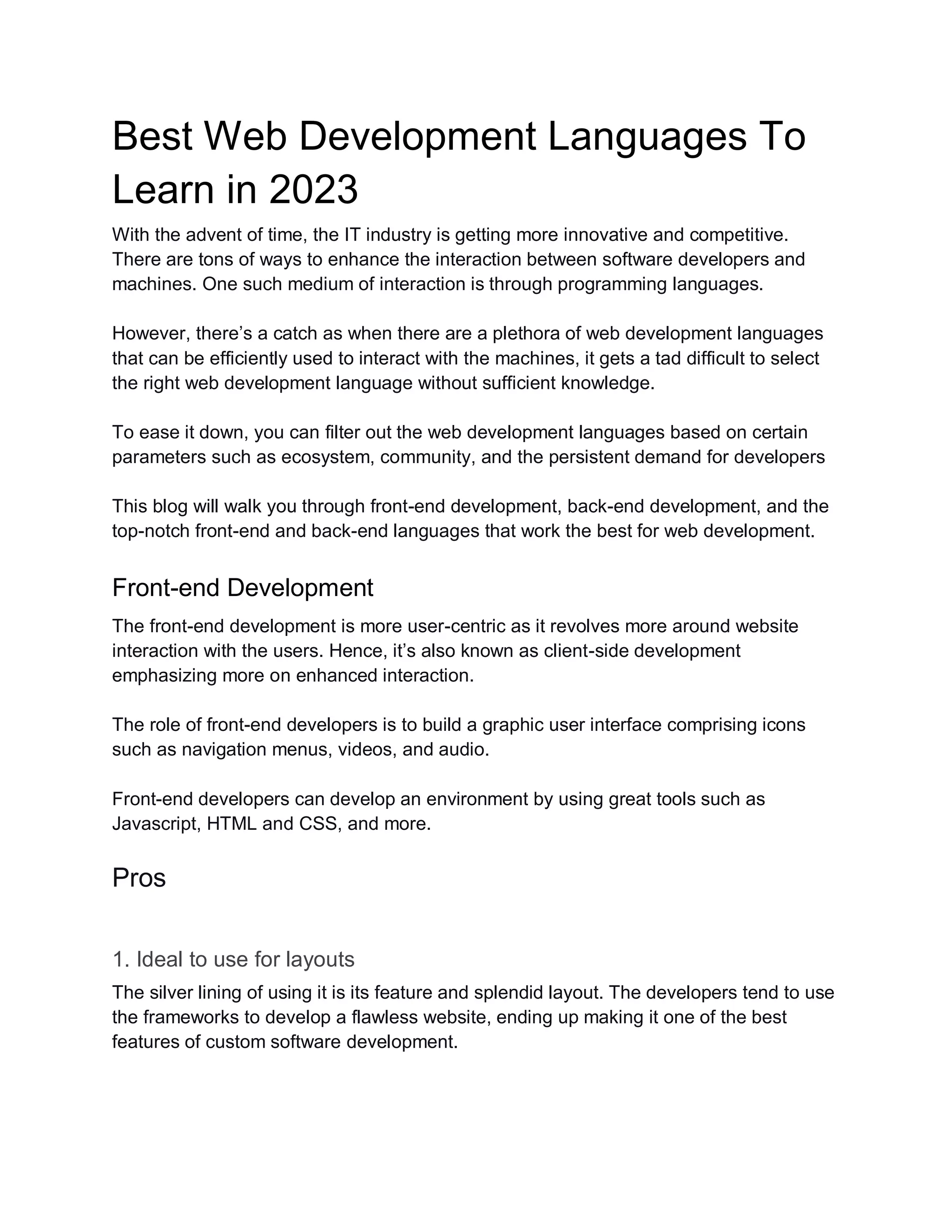 Best Web Development Languages To
Learn in 2023
With the advent of time, the IT industry is getting more innovative and competitive.
There are tons of ways to enhance the interaction between software developers and
machines. One such medium of interaction is through programming languages.
However, there’s a catch as when there are a plethora of web development languages
that can be efficiently used to interact with the machines, it gets a tad difficult to select
the right web development language without sufficient knowledge.
To ease it down, you can filter out the web development languages based on certain
parameters such as ecosystem, community, and the persistent demand for developers
This blog will walk you through front-end development, back-end development, and the
top-notch front-end and back-end languages that work the best for web development.
Front-end Development
The front-end development is more user-centric as it revolves more around website
interaction with the users. Hence, it’s also known as client-side development
emphasizing more on enhanced interaction.
The role of front-end developers is to build a graphic user interface comprising icons
such as navigation menus, videos, and audio.
Front-end developers can develop an environment by using great tools such as
Javascript, HTML and CSS, and more.
Pros
1. Ideal to use for layouts
The silver lining of using it is its feature and splendid layout. The developers tend to use
the frameworks to develop a flawless website, ending up making it one of the best
features of custom software development.
 