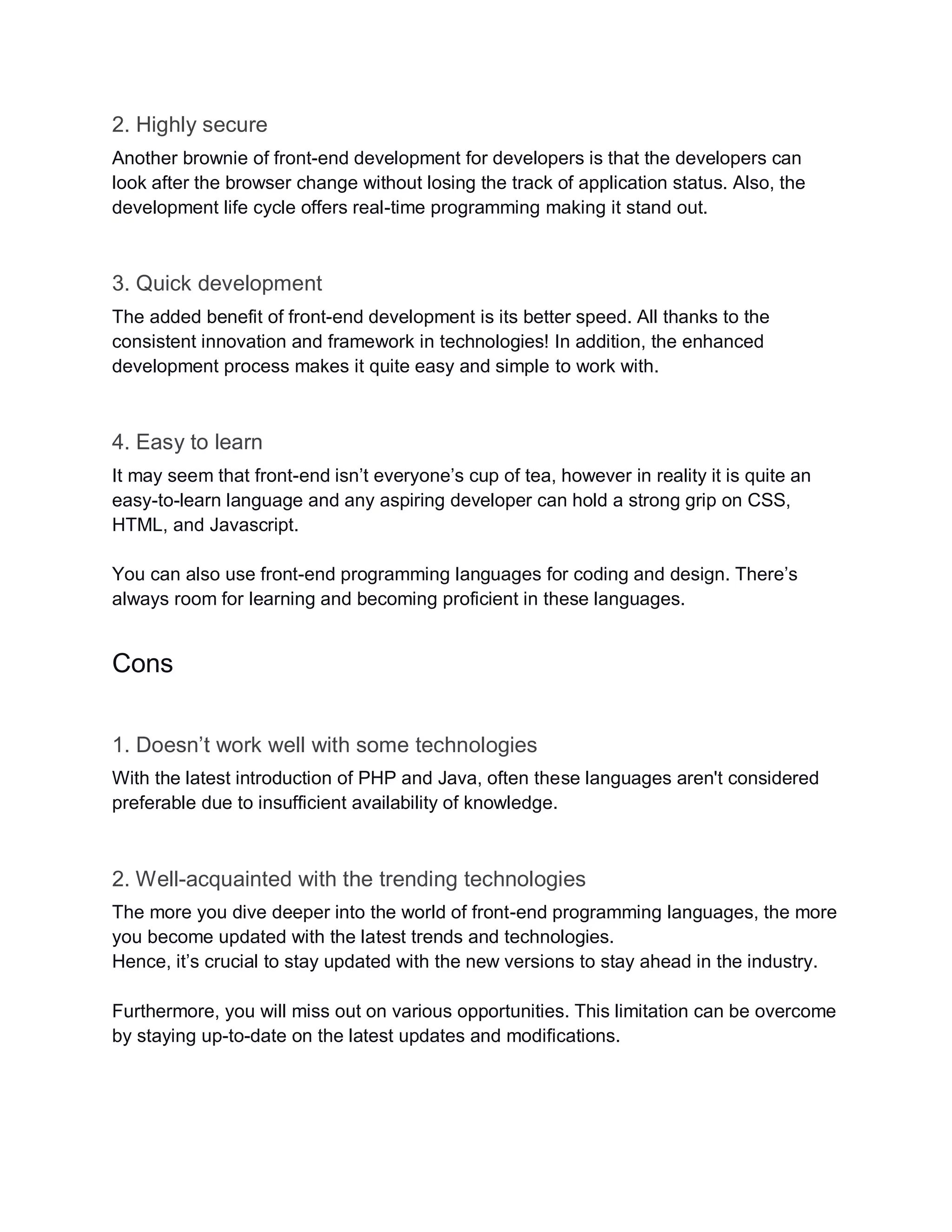 2. Highly secure
Another brownie of front-end development for developers is that the developers can
look after the browser change without losing the track of application status. Also, the
development life cycle offers real-time programming making it stand out.
3. Quick development
The added benefit of front-end development is its better speed. All thanks to the
consistent innovation and framework in technologies! In addition, the enhanced
development process makes it quite easy and simple to work with.
4. Easy to learn
It may seem that front-end isn’t everyone’s cup of tea, however in reality it is quite an
easy-to-learn language and any aspiring developer can hold a strong grip on CSS,
HTML, and Javascript.
You can also use front-end programming languages for coding and design. There’s
always room for learning and becoming proficient in these languages.
Cons
1. Doesn’t work well with some technologies
With the latest introduction of PHP and Java, often these languages aren't considered
preferable due to insufficient availability of knowledge.
2. Well-acquainted with the trending technologies
The more you dive deeper into the world of front-end programming languages, the more
you become updated with the latest trends and technologies.
Hence, it’s crucial to stay updated with the new versions to stay ahead in the industry.
Furthermore, you will miss out on various opportunities. This limitation can be overcome
by staying up-to-date on the latest updates and modifications.
 