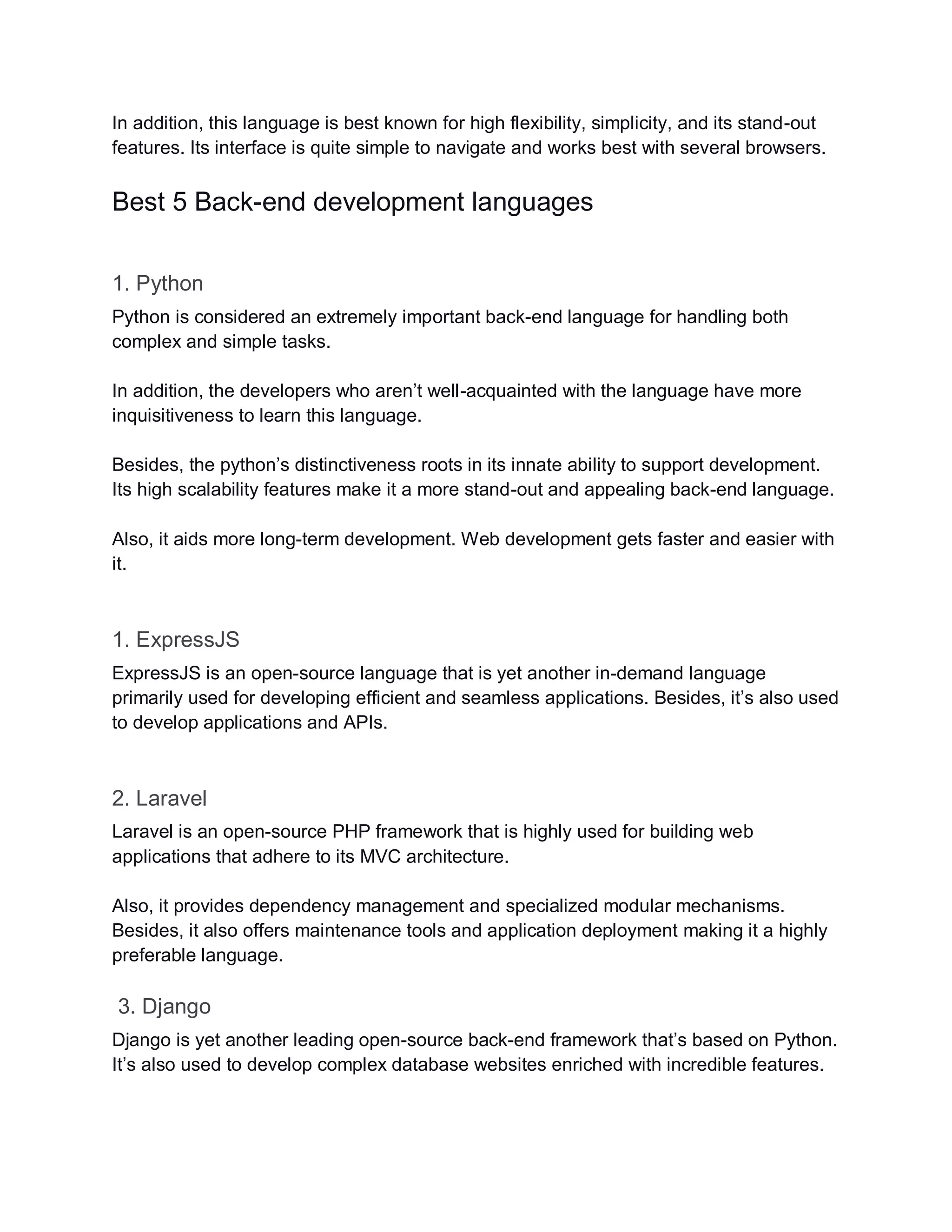 In addition, this language is best known for high flexibility, simplicity, and its stand-out
features. Its interface is quite simple to navigate and works best with several browsers.
Best 5 Back-end development languages
1. Python
Python is considered an extremely important back-end language for handling both
complex and simple tasks.
In addition, the developers who aren’t well-acquainted with the language have more
inquisitiveness to learn this language.
Besides, the python’s distinctiveness roots in its innate ability to support development.
Its high scalability features make it a more stand-out and appealing back-end language.
Also, it aids more long-term development. Web development gets faster and easier with
it.
1. ExpressJS
ExpressJS is an open-source language that is yet another in-demand language
primarily used for developing efficient and seamless applications. Besides, it’s also used
to develop applications and APIs.
2. Laravel
Laravel is an open-source PHP framework that is highly used for building web
applications that adhere to its MVC architecture.
Also, it provides dependency management and specialized modular mechanisms.
Besides, it also offers maintenance tools and application deployment making it a highly
preferable language.
3. Django
Django is yet another leading open-source back-end framework that’s based on Python.
It’s also used to develop complex database websites enriched with incredible features.
 