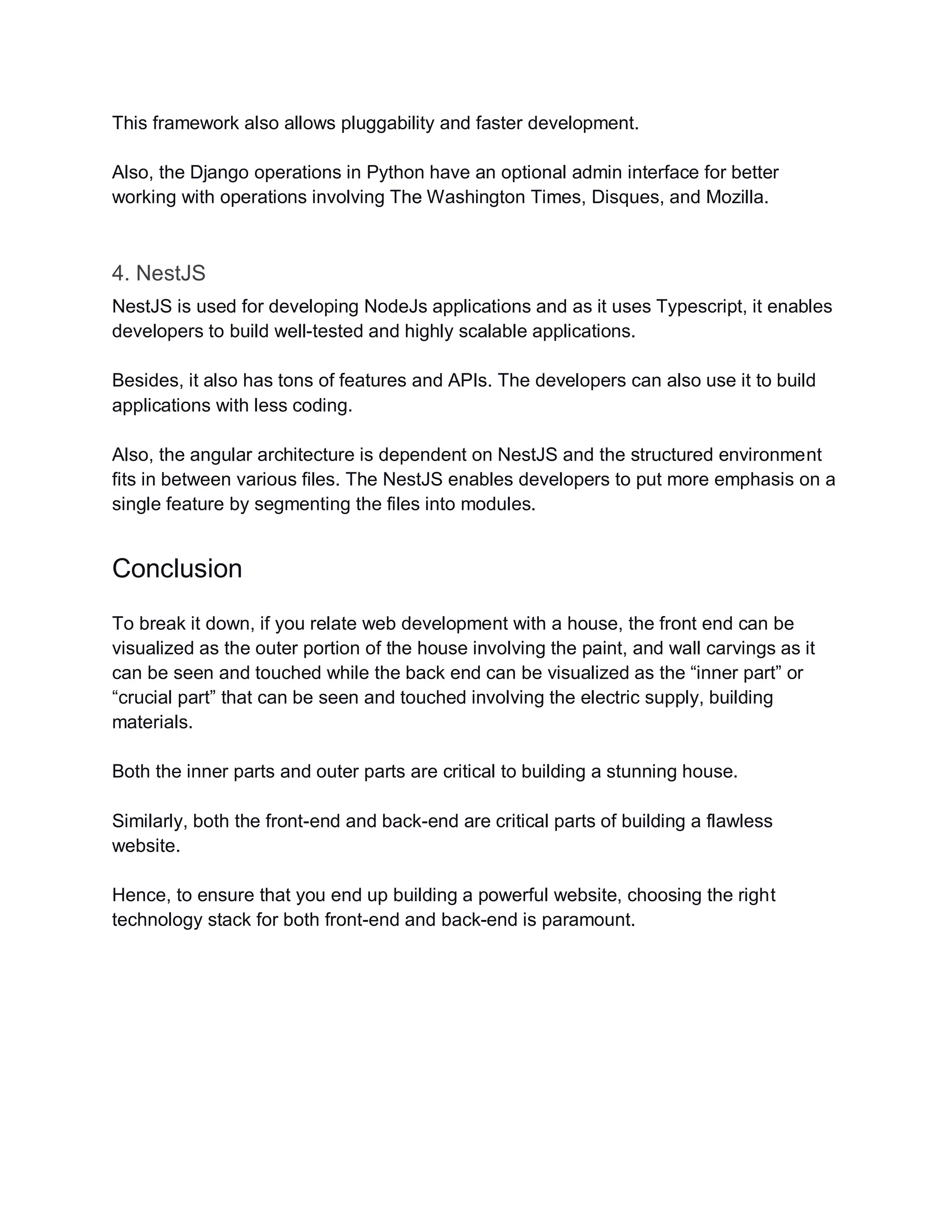 This framework also allows pluggability and faster development.
Also, the Django operations in Python have an optional admin interface for better
working with operations involving The Washington Times, Disques, and Mozilla.
4. NestJS
NestJS is used for developing NodeJs applications and as it uses Typescript, it enables
developers to build well-tested and highly scalable applications.
Besides, it also has tons of features and APIs. The developers can also use it to build
applications with less coding.
Also, the angular architecture is dependent on NestJS and the structured environment
fits in between various files. The NestJS enables developers to put more emphasis on a
single feature by segmenting the files into modules.
Conclusion
To break it down, if you relate web development with a house, the front end can be
visualized as the outer portion of the house involving the paint, and wall carvings as it
can be seen and touched while the back end can be visualized as the “inner part” or
“crucial part” that can be seen and touched involving the electric supply, building
materials.
Both the inner parts and outer parts are critical to building a stunning house.
Similarly, both the front-end and back-end are critical parts of building a flawless
website.
Hence, to ensure that you end up building a powerful website, choosing the right
technology stack for both front-end and back-end is paramount.
 
