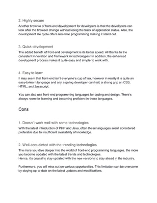 2. Highly secure
Another brownie of front-end development for developers is that the developers can
look after the browser change without losing the track of application status. Also, the
development life cycle offers real-time programming making it stand out.
3. Quick development
The added benefit of front-end development is its better speed. All thanks to the
consistent innovation and framework in technologies! In addition, the enhanced
development process makes it quite easy and simple to work with.
4. Easy to learn
It may seem that front-end isn’t everyone’s cup of tea, however in reality it is quite an
easy-to-learn language and any aspiring developer can hold a strong grip on CSS,
HTML, and Javascript.
You can also use front-end programming languages for coding and design. There’s
always room for learning and becoming proficient in these languages.
Cons
1. Doesn’t work well with some technologies
With the latest introduction of PHP and Java, often these languages aren't considered
preferable due to insufficient availability of knowledge.
2. Well-acquainted with the trending technologies
The more you dive deeper into the world of front-end programming languages, the more
you become updated with the latest trends and technologies.
Hence, it’s crucial to stay updated with the new versions to stay ahead in the industry.
Furthermore, you will miss out on various opportunities. This limitation can be overcome
by staying up-to-date on the latest updates and modifications.
 