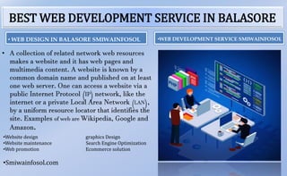 BEST WEB DEVELOPMENT SERVICE IN BALASORE
• A collection of related network web resources
makes a website and it has web pages and
multimedia content. A website is known by a
common domain name and published on at least
one web server. One can access a website via a
public Internet Protocol (IP) network, like the
internet or a private Local Area Network (LAN),
by a uniform resource locator that identifies the
site. Examples of web are Wikipedia, Google and
Amazon.
•WEB DEVELOPMENT SERVICE SMIWAINFOSOL
•Website design graphics Design
•Website maintenance Search Engine Optimization
•Web promotion Ecommerce solution
•Smiwainfosol.com
• WEB DESIGN IN BALASORE SMIWAINFOSOL
 