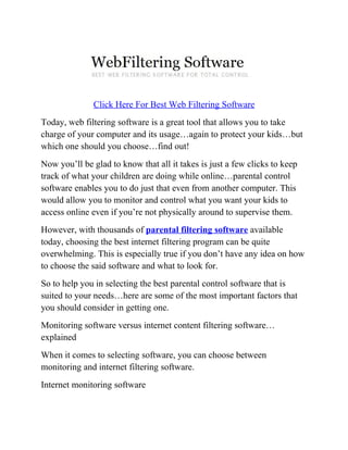 Click Here For Best Web Filtering Software
Today, web filtering software is a great tool that allows you to take
charge of your computer and its usage…again to protect your kids…but
which one should you choose…find out!
Now you’ll be glad to know that all it takes is just a few clicks to keep
track of what your children are doing while online…parental control
software enables you to do just that even from another computer. This
would allow you to monitor and control what you want your kids to
access online even if you’re not physically around to supervise them.
However, with thousands of parental filtering software available
today, choosing the best internet filtering program can be quite
overwhelming. This is especially true if you don’t have any idea on how
to choose the said software and what to look for.
So to help you in selecting the best parental control software that is
suited to your needs…here are some of the most important factors that
you should consider in getting one.
Monitoring software versus internet content filtering software…
explained
When it comes to selecting software, you can choose between
monitoring and internet filtering software.
Internet monitoring software
 