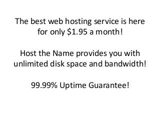 The best web hosting service is here
for only $1.95 a month!
Host the Name provides you with
unlimited disk space and bandwidth!
99.99% Uptime Guarantee!
 