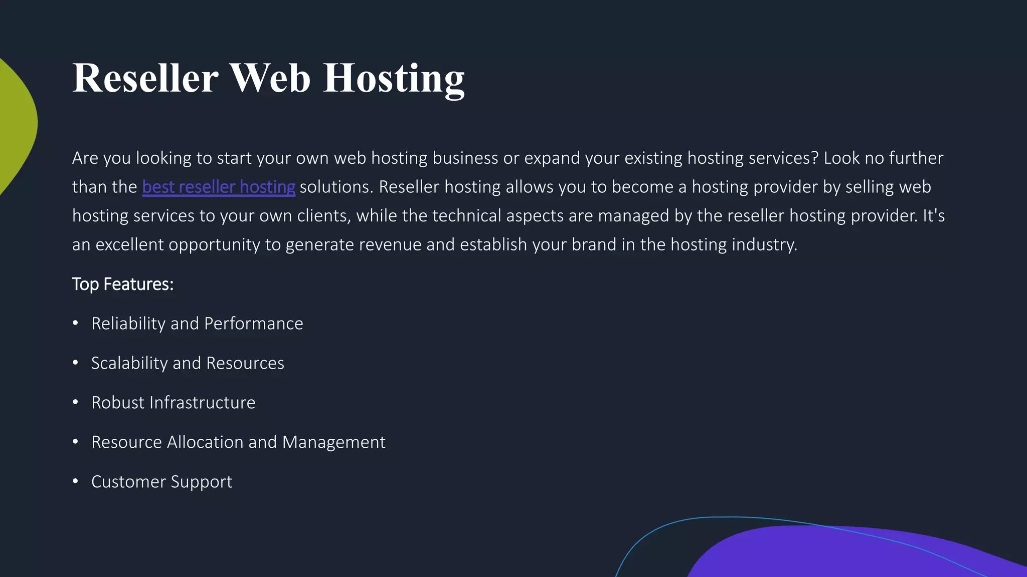 Reseller Web Hosting
Are you looking to start your own web hosting business or expand your existing hosting services? Look no further
than the best reseller hosting solutions. Reseller hosting allows you to become a hosting provider by selling web
hosting services to your own clients, while the technical aspects are managed by the reseller hosting provider. It's
an excellent opportunity to generate revenue and establish your brand in the hosting industry.
Top Features:
• Reliability and Performance
• Scalability and Resources
• Robust Infrastructure
• Resource Allocation and Management
• Customer Support
 
