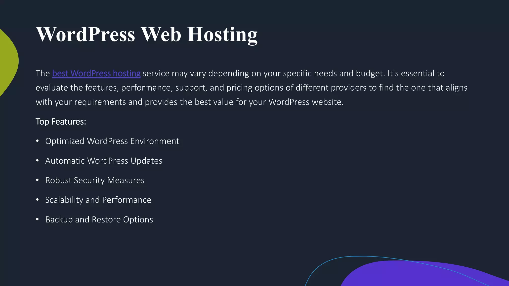 WordPress Web Hosting
The best WordPress hosting service may vary depending on your specific needs and budget. It's essential to
evaluate the features, performance, support, and pricing options of different providers to find the one that aligns
with your requirements and provides the best value for your WordPress website.
Top Features:
• Optimized WordPress Environment
• Automatic WordPress Updates
• Robust Security Measures
• Scalability and Performance
• Backup and Restore Options
 