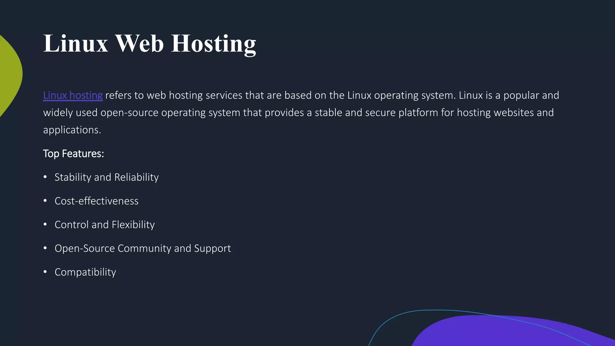 Linux Web Hosting
Linux hosting refers to web hosting services that are based on the Linux operating system. Linux is a popular and
widely used open-source operating system that provides a stable and secure platform for hosting websites and
applications.
Top Features:
• Stability and Reliability
• Cost-effectiveness
• Control and Flexibility
• Open-Source Community and Support
• Compatibility
 