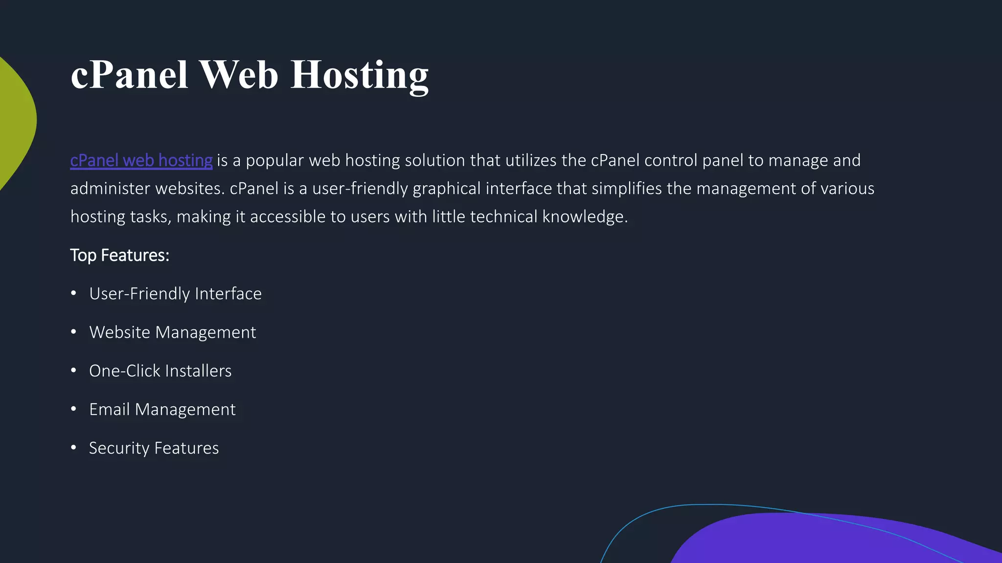 cPanel Web Hosting
cPanel web hosting is a popular web hosting solution that utilizes the cPanel control panel to manage and
administer websites. cPanel is a user-friendly graphical interface that simplifies the management of various
hosting tasks, making it accessible to users with little technical knowledge.
Top Features:
• User-Friendly Interface
• Website Management
• One-Click Installers
• Email Management
• Security Features
 