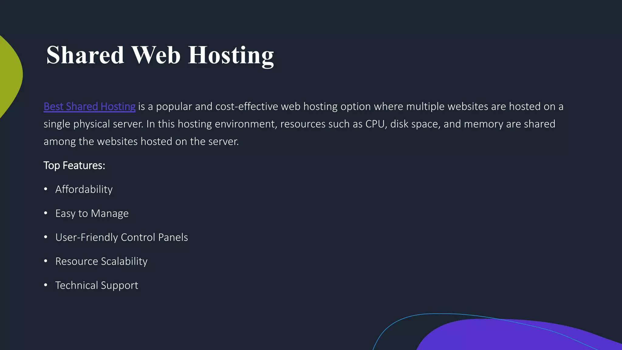 Shared Web Hosting
Best Shared Hosting is a popular and cost-effective web hosting option where multiple websites are hosted on a
single physical server. In this hosting environment, resources such as CPU, disk space, and memory are shared
among the websites hosted on the server.
Top Features:
• Affordability
• Easy to Manage
• User-Friendly Control Panels
• Resource Scalability
• Technical Support
 