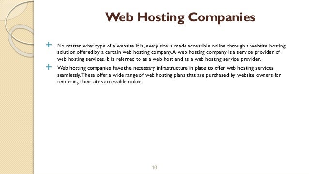  No matter what type of a website it is, every site is made accessible online through a website hosting
solution offered by a certain web hosting company.A web hosting company is a service provider of
web hosting services. It is referred to as a web host and as a web hosting service provider.
 Web hosting companies have the necessary infrastructure in place to offer web hosting services
seamlessly.These offer a wide range of web hosting plans that are purchased by website owners for
rendering their sites accessible online.
10
Web Hosting Companies
 