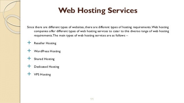 Since there are different types of websites, there are different types of hosting requirements.Web hosting
companies offer different types of web hosting services to cater to this diverse range of web hosting
requirements.The main types of web hosting services are as follows –
 Reseller Hosting
 WordPress Hosting
 Shared Hosting
 Dedicated Hosting
 VPS Hosting
11
Web Hosting Services
 