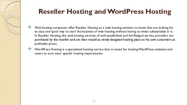  Web hosting companies offer Reseller Hosting as a web hosting solution to those that are looking for
an easy and quick way to start the business of web hosting, without having to invest substantially in it.
In Reseller Hosting, the web hosting services of well-established and full-fledged service providers are
purchased by the reseller and are then resold as newly-designed hosting plans to his own customers at
profitable prices.
 WordPress Hosting is a specialised hosting service that is meant for hosting WordPress websites and
caters to such sites’ specific hosting requirements.
12
Reseller Hosting and WordPress Hosting
 