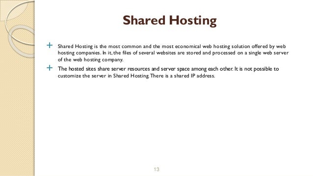  Shared Hosting is the most common and the most economical web hosting solution offered by web
hosting companies. In it, the files of several websites are stored and processed on a single web server
of the web hosting company.
 The hosted sites share server resources and server space among each other. It is not possible to
customize the server in Shared Hosting.There is a shared IP address.
13
Shared Hosting
 