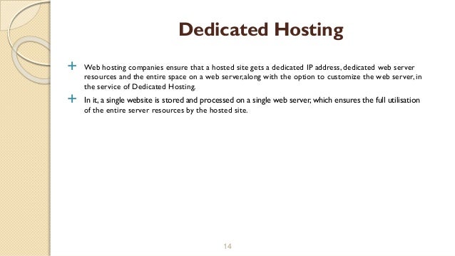  Web hosting companies ensure that a hosted site gets a dedicated IP address, dedicated web server
resources and the entire space on a web server,along with the option to customize the web server, in
the service of Dedicated Hosting.
 In it, a single website is stored and processed on a single web server, which ensures the full utilisation
of the entire server resources by the hosted site.
14
Dedicated Hosting
 
