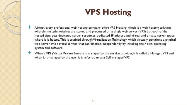  Almost every professional web hosting company offersVPS Hosting, which is a web hosting solution
wherein multiple websites are stored and processed on a single web server (VPS) but each of the
hosted sites gets dedicated server resources, dedicated IP address and virtual and private server space
where it is hosted.This is attained throughVirtualization Technology which virtually partitions a physical
web server into several servers that can function independently by installing their own operating
system and software.
 When aVPS (Virtual Private Server) is managed by the service provider, it is called a ManagedVPS and
when it is managed by the user, it is referred to as a Self-managedVPS.
15
VPS Hosting
 
