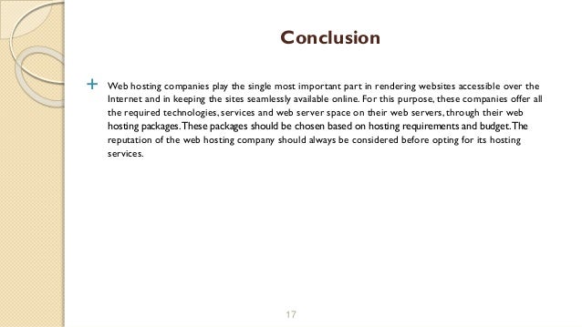  Web hosting companies play the single most important part in rendering websites accessible over the
Internet and in keeping the sites seamlessly available online. For this purpose, these companies offer all
the required technologies, services and web server space on their web servers, through their web
hosting packages.These packages should be chosen based on hosting requirements and budget.The
reputation of the web hosting company should always be considered before opting for its hosting
services.
17
Conclusion
 