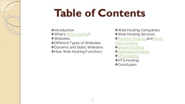 Table of Contents
2
Introduction
What’s Web Hosting?
Websites
Different Types of Websites
Dynamic and Static Websites
How Web Hosting Functions
Web Hosting Companies
Web Hosting Services
Reseller Hosting and Word
Press Hosting
Shared Hosting
Dedicated Hosting
VPS Hosting
HTS Hosting
Conclusion
 