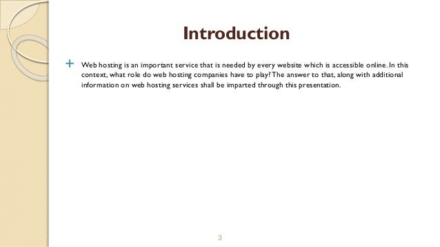  Web hosting is an important service that is needed by every website which is accessible online. In this
context, what role do web hosting companies have to play? The answer to that, along with additional
information on web hosting services shall be imparted through this presentation.
3
Introduction
 