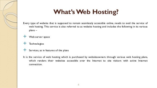 Every type of website that is supposed to remain seamlessly accessible online, needs to avail the service of
web hosting. This service is also referred to as website hosting and includes the following in its various
plans –
 Web server space
 Technologies
 Services, as in features of the plans
It is the service of web hosting which is purchased by websiteowners through various web hosting plans,
which renders their websites accessible over the Internet to site visitors with active Internet
connection.
4
What’sWeb Hosting?
 