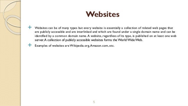  Websites can be of many types but every website is essentially a collection of related web pages that
are publicly accessible and are interlinked and which are found under a single domain name and can be
identified by a common domain name.A website, regardless of its type, is published on at least one web
server.A collection of publicly accessible websites forms the WorldWide Web.
 Examples of websites are Wikipedia.org,Amazon.com, etc.
5
Websites
 