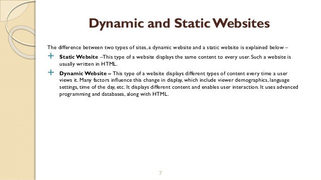 The difference between two types of sites, a dynamic website and a static website is explained below –
 Static Website –This type of a website displays the same content to every user. Such a website is
usually written in HTML.
 Dynamic Website – This type of a website displays different types of content every time a user
views it. Many factors influence this change in display, which include viewer demographics, language
settings, time of the day, etc. It displays different content and enables user interaction. It uses advanced
programming and databases, along with HTML.
7
Dynamic and StaticWebsites
 