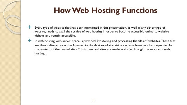  Every type of website that has been mentioned in this presentation, as well as any other type of
website, needs to avail the service of web hosting in order to become accessible online to website
visitors and remain accessible.
 In web hosting, web server space is provided for storing and processing the files of websites.These files
are then delivered over the Internet to the devices of site visitors whose browsers had requested for
the content of the hosted sites.This is how websites are made available through the service of web
hosting.
8
How Web Hosting Functions
 