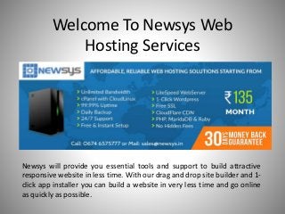 Welcome To Newsys Web
Hosting Services
Newsys will provide you essential tools and support to build attractive
responsive website in less time. With our drag and drop site builder and 1-
click app installer you can build a website in very less time and go online
as quickly as possible.
 