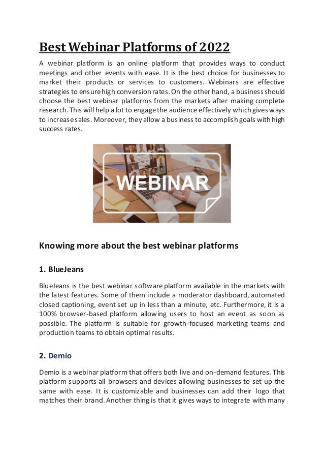 Best Webinar Platforms of 2022
A webinar platform is an online platform that provides ways to conduct
meetings and other events with ease. It is the best choice for businesses to
market their products or services to customers. Webinars are effective
strategies to ensurehigh conversionrates.On the other hand, a businessshould
choose the best webinar platforms from the markets after making complete
research.This will help a lot to engagethe audience effectively whichgives ways
to increasesales. Moreover, they allow a business to accomplish goals with high
success rates.
Knowing more about the best webinar platforms
1. BlueJeans
BlueJeans is the best webinar softwareplatform available in the markets with
the latest features. Some of them include a moderator dashboard, automated
closed captioning, event set up in less than a minute, etc. Furthermore, it is a
100% browser-based platform allowing users to host an event as soon as
possible. The platform is suitable for growth-focused marketing teams and
production teams to obtain optimal results.
2. Demio
Demio is a webinar platform that offers both live and on-demand features. This
platform supports all browsers and devices allowing businesses to set up the
same with ease. It is customizable and businesses can add their logo that
matches their brand. Another thing is that it gives ways to integrate with many
 