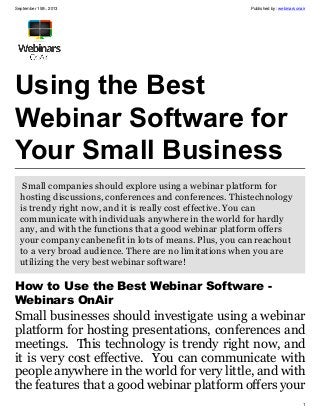 September 15th, 2013 Published by: webinarsonair
1
Using the Best
Webinar Software for
Your Small Business
Small companies should explore using a webinar platform for
hosting discussions, conferences and conferences. Thistechnology
is trendy right now, and it is really cost effective. You can
communicate with individuals anywhere in the world for hardly
any, and with the functions that a good webinar platform offers
your company canbenefit in lots of means. Plus, you can reachout
to a very broad audience. There are no limitations when you are
utilizing the very best webinar software!
How to Use the Best Webinar Software -
Webinars OnAir
Small businesses should investigate using a webinar
platform for hosting presentations, conferences and
meetings. This technology is trendy right now, and
it is very cost effective. You can communicate with
people anywhere in the world for very little, and with
the features that a good webinar platform offers your
 