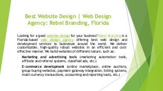 Best Website Design | Web Design
Agency: Rebel Branding, Florida
Looking for a good website design for your business? Rebel Branding is a
Florida-based web design agency offering best web design and
development services to businesses around the world. We deliver
customizable, high-quality robust websites in an efficient and cost-
effective manner. We build websites of different nature, such as:
• Marketing and advertising tools (marketing automation tools,
affiliate and referral systems, classified ads, etc.)
• E-commerce development (online marketplace, online auctions,
group buying websites, payment gateway integration, billing systems,
multi-currency transactions, accounting and reporting tools, etc.)
 