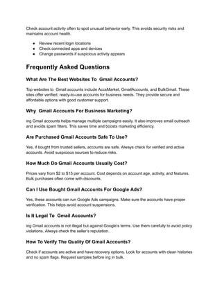 Check account activity often to spot unusual behavior early. This avoids security risks and
maintains account health.
●​ Review recent login locations
●​ Check connected apps and devices
●​ Change passwords if suspicious activity appears
Frequently Asked Questions
What Are The Best Websites To Gmail Accounts?
Top websites to Gmail accounts include AccsMarket, GmailAccounts, and BulkGmail. These
sites offer verified, ready-to-use accounts for business needs. They provide secure and
affordable options with good customer support.
Why Gmail Accounts For Business Marketing?
ing Gmail accounts helps manage multiple campaigns easily. It also improves email outreach
and avoids spam filters. This saves time and boosts marketing efficiency.
Are Purchased Gmail Accounts Safe To Use?
Yes, if bought from trusted sellers, accounts are safe. Always check for verified and active
accounts. Avoid suspicious sources to reduce risks.
How Much Do Gmail Accounts Usually Cost?
Prices vary from $2 to $15 per account. Cost depends on account age, activity, and features.
Bulk purchases often come with discounts.
Can I Use Bought Gmail Accounts For Google Ads?
Yes, these accounts can run Google Ads campaigns. Make sure the accounts have proper
verification. This helps avoid account suspensions.
Is It Legal To Gmail Accounts?
ing Gmail accounts is not illegal but against Google’s terms. Use them carefully to avoid policy
violations. Always check the seller’s reputation.
How To Verify The Quality Of Gmail Accounts?
Check if accounts are active and have recovery options. Look for accounts with clean histories
and no spam flags. Request samples before ing in bulk.
 