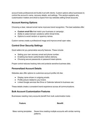 account looks professional and builds trust with clients. Custom options allow businesses to
control the account’s name, recovery details, and settings. This section explains why
customization matters and what to expect from top websites selling Gmail accounts.
Account Naming Options
Choosing a clear, relevant email name improves brand recognition. The best websites offer:
●​ Custom email IDs that match your business or campaign.
●​ Ability to select domain variations within Gmail limits.
●​ Options to avoid random or spammy names.
Custom names create a professional image and improve email open rates.
Control Over Security Settings
Good sellers let you personalize security features. These include:
●​ Setting your own recovery email and phone number.
●​ Enabling two-factor authentication before delivery.
●​ Choosing secure passwords or password reset options.
Proper control reduces hacking risks and protects sensitive business data.
Personalized Account Details
Websites also offer options to customize account profile info like:
●​ Display name shown in outgoing emails.
●​ Profile picture related to your brand.
●​ Linked Google services like Drive or Calendar tailored to business use.
These details create a consistent brand experience across all communications.
Bulk Account Customization Features
Businesses needing many accounts benefit from bulk customization tools:
Feature Benefit
Mass naming templates Saves time creating multiple accounts with similar naming
patterns.
 