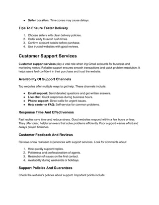 ●​ Seller Location: Time zones may cause delays.
Tips To Ensure Faster Delivery
1.​ Choose sellers with clear delivery policies.
2.​ Order early to avoid rush times.
3.​ Confirm account details before purchase.
4.​ Use trusted websites with good reviews.
Customer Support Services
Customer support services play a vital role when ing Gmail accounts for business and
marketing needs. Reliable support ensures smooth transactions and quick problem resolution. It
helps users feel confident in their purchase and trust the website.
Availability Of Support Channels
Top websites offer multiple ways to get help. These channels include:
●​ Email support: Send detailed questions and get written answers.
●​ Live chat: Quick responses during business hours.
●​ Phone support: Direct calls for urgent issues.
●​ Help center or FAQ: Self-service for common problems.
Response Time And Effectiveness
Fast replies save time and reduce stress. Good websites respond within a few hours or less.
They offer clear, helpful answers that solve problems efficiently. Poor support wastes effort and
delays project timelines.
Customer Feedback And Reviews
Reviews show real user experiences with support services. Look for comments about:
1.​ How quickly support replies.
2.​ Politeness and professionalism of agents.
3.​ Resolution of issues on the first contact.
4.​ Availability during weekends or holidays.
Support Policies And Guarantees
Check the website's policies about support. Important points include:
 