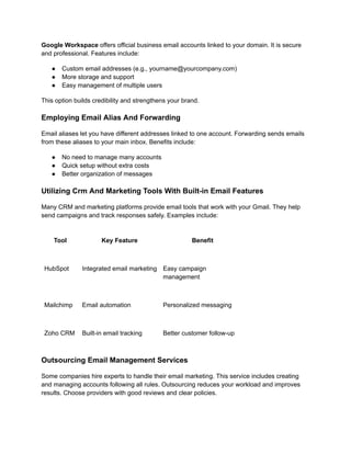 Google Workspace offers official business email accounts linked to your domain. It is secure
and professional. Features include:
●​ Custom email addresses (e.g., yourname@yourcompany.com)
●​ More storage and support
●​ Easy management of multiple users
This option builds credibility and strengthens your brand.
Employing Email Alias And Forwarding
Email aliases let you have different addresses linked to one account. Forwarding sends emails
from these aliases to your main inbox. Benefits include:
●​ No need to manage many accounts
●​ Quick setup without extra costs
●​ Better organization of messages
Utilizing Crm And Marketing Tools With Built-in Email Features
Many CRM and marketing platforms provide email tools that work with your Gmail. They help
send campaigns and track responses safely. Examples include:
Tool Key Feature Benefit
HubSpot Integrated email marketing Easy campaign
management
Mailchimp Email automation Personalized messaging
Zoho CRM Built-in email tracking Better customer follow-up
Outsourcing Email Management Services
Some companies hire experts to handle their email marketing. This service includes creating
and managing accounts following all rules. Outsourcing reduces your workload and improves
results. Choose providers with good reviews and clear policies.
 
