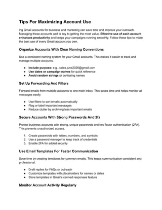 Tips For Maximizing Account Use
ing Gmail accounts for business and marketing can save time and improve your outreach.
Managing these accounts well is key to getting the most value. Effective use of each account
enhances productivity and keeps your campaigns running smoothly. Follow these tips to make
the best use of every Gmail account you own.
Organize Accounts With Clear Naming Conventions
Use a consistent naming system for your Gmail accounts. This makes it easier to track and
manage multiple accounts.
●​ Include purpose: e.g., sales.june2026@gmail.com
●​ Use dates or campaign names for quick reference
●​ Avoid random strings or confusing names
Set Up Forwarding And Filters
Forward emails from multiple accounts to one main inbox. This saves time and helps monitor all
messages easily.
●​ Use filters to sort emails automatically
●​ Flag or label important messages
●​ Reduce clutter by archiving less important emails
Secure Accounts With Strong Passwords And 2fa
Protect business accounts with strong, unique passwords and two-factor authentication (2FA).
This prevents unauthorized access.
1.​ Create passwords with letters, numbers, and symbols
2.​ Use a password manager to keep track of credentials
3.​ Enable 2FA for added security
Use Email Templates For Faster Communication
Save time by creating templates for common emails. This keeps communication consistent and
professional.
●​ Draft replies for FAQs or outreach
●​ Customize templates with placeholders for names or dates
●​ Store templates in Gmail’s canned responses feature
Monitor Account Activity Regularly
 