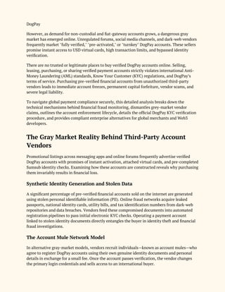 DogPay
However, as demand for non-custodial and fiat-gateway accounts grows, a dangerous gray
market has emerged online. Unregulated forums, social media channels, and dark-web vendors
frequently market "fully verified," "pre-activated," or "turnkey" DogPay accounts. These sellers
promise instant access to USD virtual cards, high transaction limits, and bypassed identity
verification.
There are no trusted or legitimate places to buy verified DogPay accounts online. Selling,
leasing, purchasing, or sharing verified payment accounts strictly violates international Anti-
Money Laundering (AML) standards, Know Your Customer (KYC) regulations, and DogPay’s
terms of service. Purchasing pre-verified financial accounts from unauthorized third-party
vendors leads to immediate account freezes, permanent capital forfeiture, vendor scams, and
severe legal liability.
To navigate global payment compliance securely, this detailed analysis breaks down the
technical mechanisms behind financial fraud monitoring, dismantles grey-market vendor
claims, outlines the account enforcement lifecycle, details the official DogPay KYC verification
procedure, and provides compliant enterprise alternatives for global merchants and Web3
developers.
The Gray Market Reality Behind Third-Party Account
Vendors
Promotional listings across messaging apps and online forums frequently advertise verified
DogPay accounts with promises of instant activation, attached virtual cards, and pre-completed
Sumsub identity checks. Examining how these accounts are constructed reveals why purchasing
them invariably results in financial loss.
Synthetic Identity Generation and Stolen Data
A significant percentage of pre-verified financial accounts sold on the internet are generated
using stolen personal identifiable information (PII). Online fraud networks acquire leaked
passports, national identity cards, utility bills, and tax identification numbers from dark-web
repositories and data breaches. Vendors feed these compromised documents into automated
registration pipelines to pass initial electronic KYC checks. Operating a payment account
linked to stolen identity documents directly entangles the buyer in identity theft and financial
fraud investigations.
The Account Mule Network Model
In alternative gray-market models, vendors recruit individuals—known as account mules—who
agree to register DogPay accounts using their own genuine identity documents and personal
details in exchange for a small fee. Once the account passes verification, the vendor changes
the primary login credentials and sells access to an international buyer.
 
