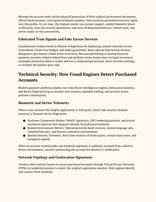 Because the account mule retains physical possession of their original government documents,
official bank accounts, and registered phone numbers, they maintain permanent recovery rights
over the profile. At any time, the original creator can contact support, submit biometric photo
verification, reset the security parameters, and seize all deposited balances, virtual cards, and
active crypto-to-fiat conversions.
Fabricated Trust Signals and Fake Escrow Services
Unauthorized vendors build an illusion of legitimacy by displaying curated customer review
screenshots, forum trust badges, and seller guarantees. Many operate fake escrow services
designed to give buyers a false sense of security. Because purchasing or leasing financial
payment accounts violates federal laws and platform terms, buyers have no legal recourse or
consumer protection when a vendor delivers a compromised account, alters recovery settings,
or reclaims the balance post-sale.
Technical Security: How Fraud Engines Detect Purchased
Accounts
Modern payment platforms deploy real-time threat intelligence engines, behavioral analytics,
and device fingerprinting to monitor user sessions, payment routing, and account access
patterns continuously.
Biometric and Device Telemetry
When a user accesses the DogPay application or web panel, client-side security modules
construct a dynamic device fingerprint:
● Hardware Component Hashes: WebGL signatures, GPU rendering patterns, and screen
resolution matrices that uniquely identify local physical hardware.
● System Environment Metrics: Operating system build versions, system language sets,
installed font lists, and browser extension environments.
● Session Security Telemetry: Real-time analysis of touch inputs, mouse trajectories, and
navigation speeds.
When an account created under one hardware signature is suddenly accessed from a distinct
device environment, security systems flag the account for identity re-verification.
Network Topology and Geolocation Signatures
Vendors often instruct buyers to access purchased accounts through Virtual Private Networks
(VPNs) or residential proxies to mimic the original registration location. Risk engines identify
and counter these methods:
 