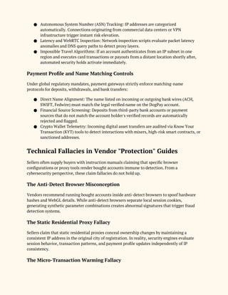 ● Autonomous System Number (ASN) Tracking: IP addresses are categorized
automatically. Connections originating from commercial data centers or VPN
infrastructure trigger instant risk elevation.
● Latency and WebRTC Inspection: Network inspection scripts evaluate packet latency
anomalies and DNS query paths to detect proxy layers.
● Impossible Travel Algorithms: If an account authenticates from an IP subnet in one
region and executes card transactions or payouts from a distant location shortly after,
automated security holds activate immediately.
Payment Profile and Name Matching Controls
Under global regulatory mandates, payment gateways strictly enforce matching-name
protocols for deposits, withdrawals, and bank transfers:
● Direct Name Alignment: The name listed on incoming or outgoing bank wires (ACH,
SWIFT, Fedwire) must match the legal verified name on the DogPay account.
● Financial Source Screening: Deposits from third-party bank accounts or payment
sources that do not match the account holder's verified records are automatically
rejected and flagged.
● Crypto Wallet Telemetry: Incoming digital asset transfers are audited via Know Your
Transaction (KYT) tools to detect interactions with mixers, high-risk smart contracts, or
sanctioned addresses.
Technical Fallacies in Vendor "Protection" Guides
Sellers often supply buyers with instruction manuals claiming that specific browser
configurations or proxy tools render bought accounts immune to detection. From a
cybersecurity perspective, these claim fallacies do not hold up.
The Anti-Detect Browser Misconception
Vendors recommend running bought accounts inside anti-detect browsers to spoof hardware
hashes and WebGL details. While anti-detect browsers separate local session cookies,
generating synthetic parameter combinations creates abnormal signatures that trigger fraud
detection systems.
The Static Residential Proxy Fallacy
Sellers claim that static residential proxies conceal ownership changes by maintaining a
consistent IP address in the original city of registration. In reality, security engines evaluate
session behavior, transaction patterns, and payment profile updates independently of IP
consistency.
The Micro-Transaction Warming Fallacy
 