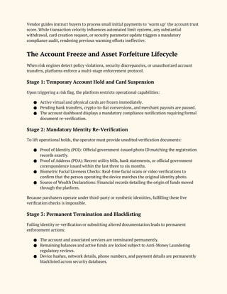Vendor guides instruct buyers to process small initial payments to "warm up" the account trust
score. While transaction velocity influences automated limit systems, any substantial
withdrawal, card creation request, or security parameter update triggers a mandatory
compliance audit, rendering previous warming efforts ineffective.
The Account Freeze and Asset Forfeiture Lifecycle
When risk engines detect policy violations, security discrepancies, or unauthorized account
transfers, platforms enforce a multi-stage enforcement protocol.
Stage 1: Temporary Account Hold and Card Suspension
Upon triggering a risk flag, the platform restricts operational capabilities:
● Active virtual and physical cards are frozen immediately.
● Pending bank transfers, crypto-to-fiat conversions, and merchant payouts are paused.
● The account dashboard displays a mandatory compliance notification requiring formal
document re-verification.
Stage 2: Mandatory Identity Re-Verification
To lift operational holds, the operator must provide unedited verification documents:
● Proof of Identity (POI): Official government-issued photo ID matching the registration
records exactly.
● Proof of Address (POA): Recent utility bills, bank statements, or official government
correspondence issued within the last three to six months.
● Biometric Facial Liveness Checks: Real-time facial scans or video verifications to
confirm that the person operating the device matches the original identity photo.
● Source of Wealth Declarations: Financial records detailing the origin of funds moved
through the platform.
Because purchasers operate under third-party or synthetic identities, fulfilling these live
verification checks is impossible.
Stage 3: Permanent Termination and Blacklisting
Failing identity re-verification or submitting altered documentation leads to permanent
enforcement actions:
● The account and associated services are terminated permanently.
● Remaining balances and active funds are locked subject to Anti-Money Laundering
regulatory reviews.
● Device hashes, network details, phone numbers, and payment details are permanently
blacklisted across security databases.
 
