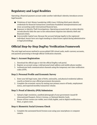 Regulatory and Legal Realities
Operating a financial payment account under another individual's identity introduces severe
legal hazards:
● Violations of Anti-Money Laundering (AML) Laws: Utilizing third-party identity
credentials for financial transactions constitutes fraudulent misrepresentation and
straw accounting under international financial laws.
● Exposure to Identity Theft Investigations: Operating accounts built on stolen identity
records directly links the user to law enforcement inquiries into identity theft and
financial crimes.
● Irrecoverable Capital Loss: Because the account belongs legally to the registered
individual, buyers have zero legal standing to claim frozen capital during administrative
or legal proceedings.
Official Step-by-Step DogPay Verification Framework
The only legal and secure method to access global USD virtual cards, multi-currency accounts,
and payment processing is through official verification channels.
Step 1: Account Registration
1. Download the official app or visit the official DogPay web portal.
2. Register an account using a valid personal email address and mobile phone number.
3. Authenticate both communication channels using the temporary one-time verification
codes (OTP).
Step 2: Personal Profile and Economic Survey
1. Enter your full legal name, date of birth, nationality, and physical residential address
exactly as listed on your official government documents.
2. Complete the economic survey by stating your primary source of funds, employment
status, and expected monthly transaction volume.
Step 3: Proof of Identity (POI) Submission
1. Upload a high-resolution, unedited photograph of your government-issued ID
(International Passport, Driver's License, or National Identity Card).
2. Ensure all four corners are visible, text is fully legible, and no digital modifications,
blurs, or glares exist.
Step 4: Biometric Facial Liveness Check
1. Complete the automated facial liveness scan using your smartphone or computer
camera.
 