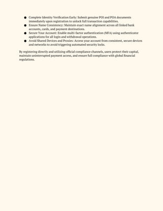 ● Complete Identity Verification Early: Submit genuine POI and POA documents
immediately upon registration to unlock full transaction capabilities.
● Ensure Name Consistency: Maintain exact name alignment across all linked bank
accounts, cards, and payment destinations.
● Secure Your Account: Enable multi-factor authentication (MFA) using authenticator
applications for all login and withdrawal operations.
● Avoid Shared Devices and Proxies: Access your account from consistent, secure devices
and networks to avoid triggering automated security locks.
By registering directly and utilizing official compliance channels, users protect their capital,
maintain uninterrupted payment access, and ensure full compliance with global financial
regulations.
 
